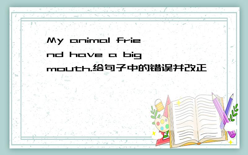 My animal friend have a big mouth.给句子中的错误并改正