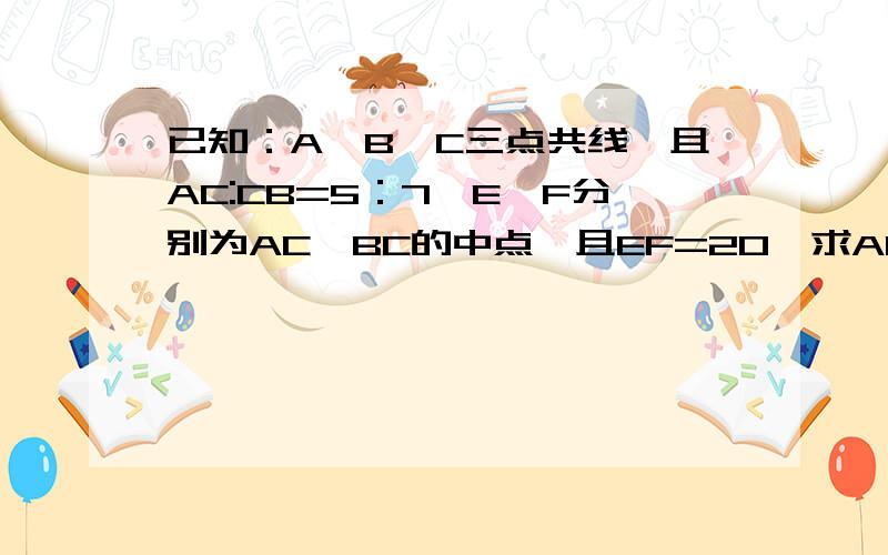 已知：A、B、C三点共线,且AC:CB=5：7,E、F分别为AC、BC的中点,且EF=20,求AC、BC的长