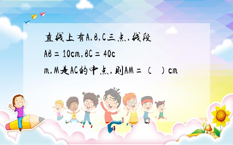 直线上有A,B,C三点,线段AB=10cm,BC=40cm,M是AC的中点,则AM=（ ）cm