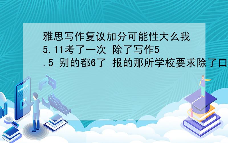 雅思写作复议加分可能性大么我5.11考了一次 除了写作5.5 别的都6了 报的那所学校要求除了口语和听力单项5 别的要求6 当时写作的时候写的有点快 task1写完第一张纸后半面直接写到task2的第