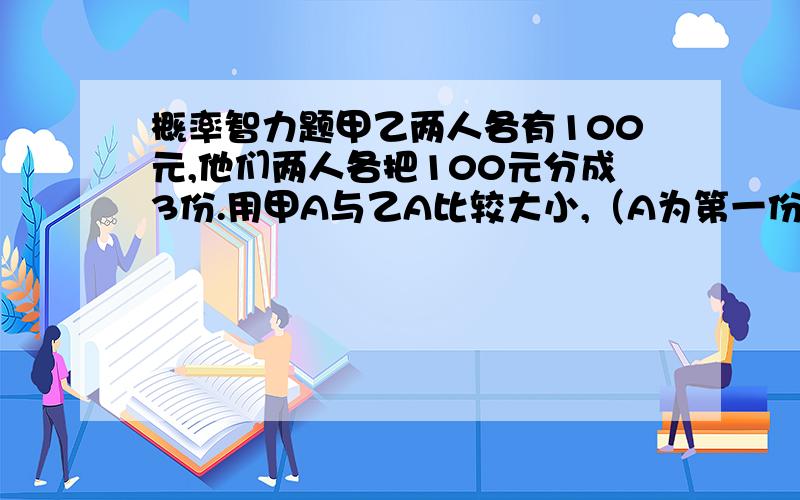 概率智力题甲乙两人各有100元,他们两人各把100元分成3份.用甲A与乙A比较大小,（A为第一份的意思）.3份钱怎么分胜率最大?顺序不明确