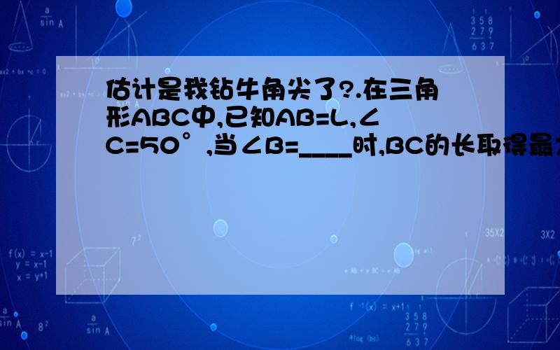 估计是我钻牛角尖了?.在三角形ABC中,已知AB=L,∠C=50°,当∠B=____时,BC的长取得最大值.有筒子说是圆里面的内接三角形,但∠A并没有限定吧,L也是一个代数.如果L无限长下去,也就是∠B趋于零的时