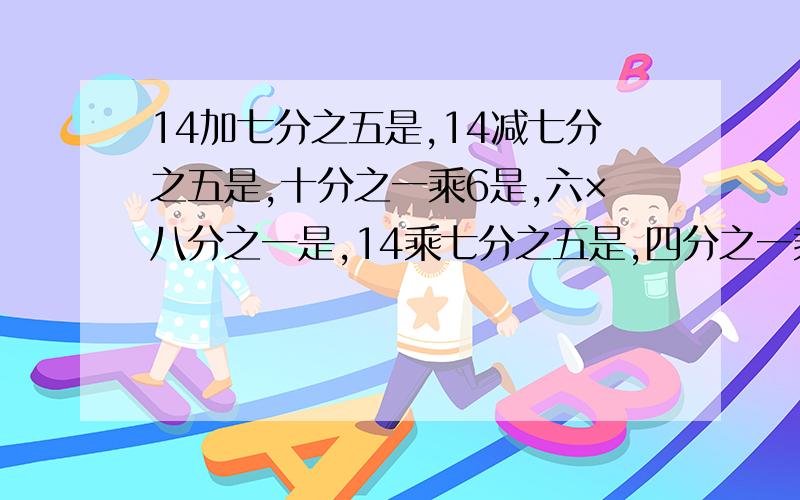 14加七分之五是,14减七分之五是,十分之一乘6是,六×八分之一是,14乘七分之五是,四分之一乘10是,急求求各位位高手了，告诉偶吧