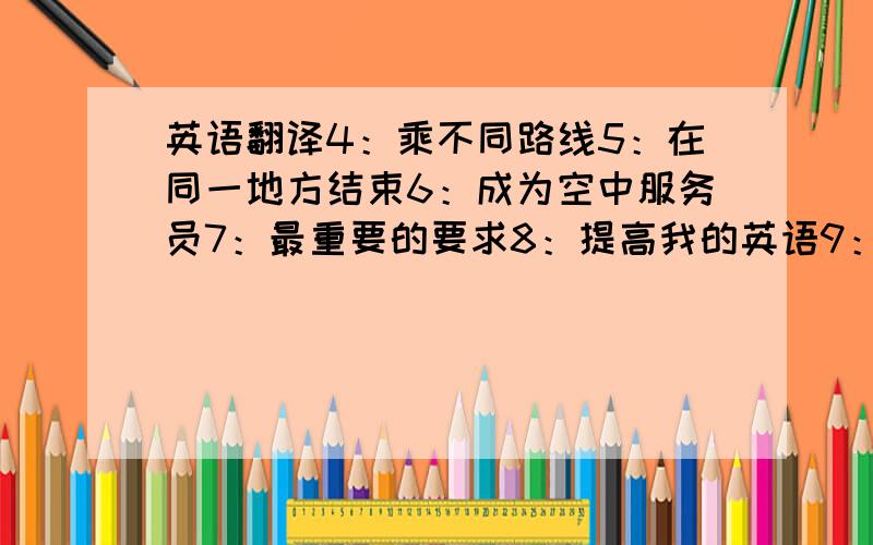 英语翻译4：乘不同路线5：在同一地方结束6：成为空中服务员7：最重要的要求8：提高我的英语9：宁愿当老师不当到导游