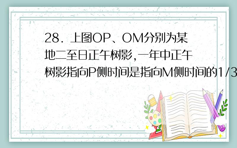 28．上图OP、OM分别为某地二至日正午树影,一年中正午树影指向P侧时间是指向M侧时间的1/3,则O地的纬度位置为A．11°43′N B．11°43′C．7°45′N D．7°45′29．29该地树影最长时,日出日落的方向为