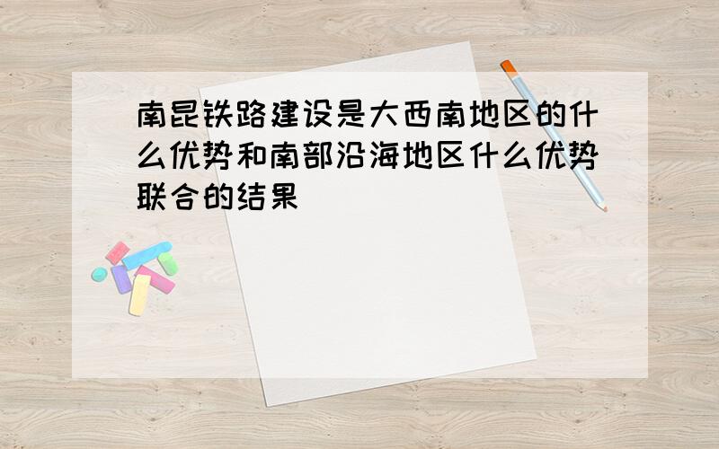 南昆铁路建设是大西南地区的什么优势和南部沿海地区什么优势联合的结果