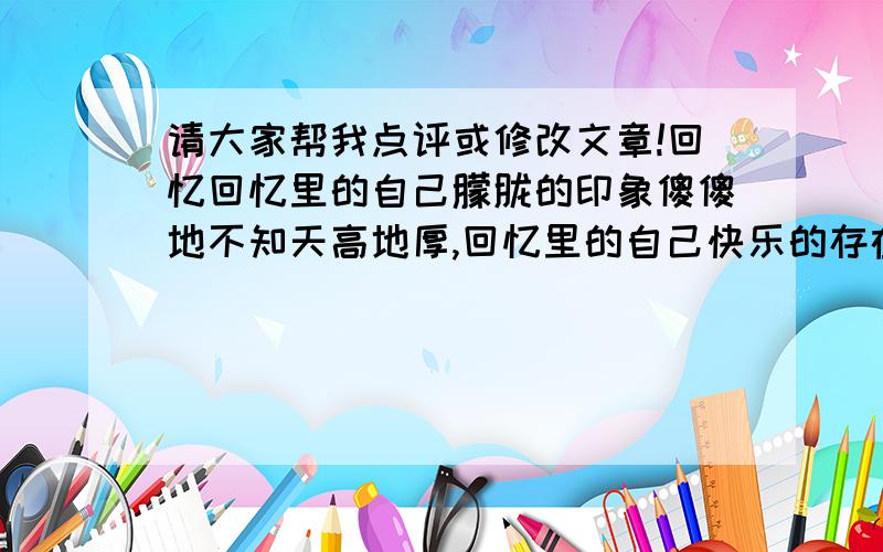 请大家帮我点评或修改文章!回忆回忆里的自己朦胧的印象傻傻地不知天高地厚,回忆里的自己快乐的存在笑嘻嘻地度过每一天回忆起回忆里的自己看看如今莫名的感伤强烈的对比我要抬头走