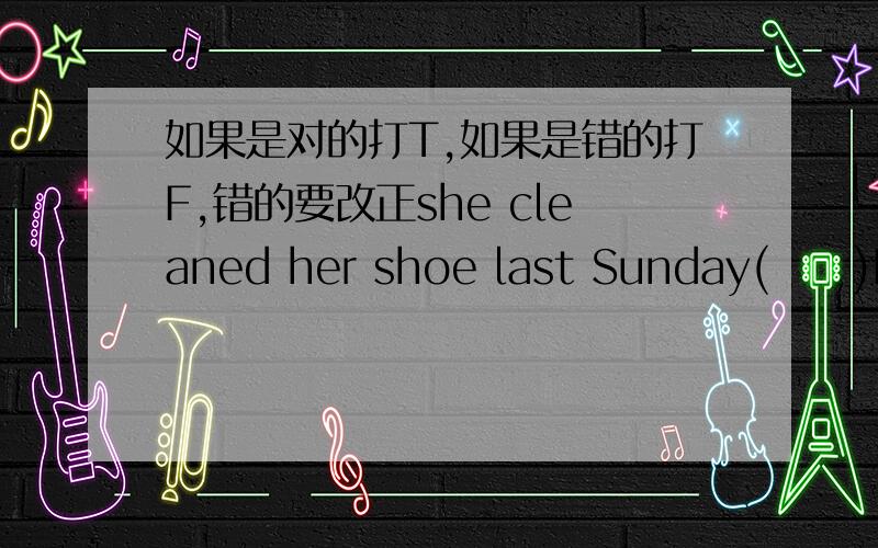 如果是对的打T,如果是错的打F,错的要改正she cleaned her shoe last Sunday(     )Have you meet our teacher yet?(    )I bought this pen a week ago(    )She has lived here since ten years (    )