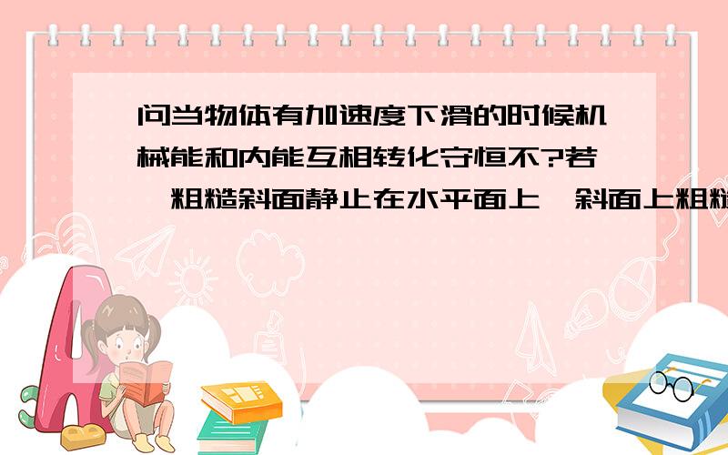 问当物体有加速度下滑的时候机械能和内能互相转化守恒不?若一粗糙斜面静止在水平面上,斜面上粗糙的木块正在沿斜面匀加速下滑,那么木块减少的机械能转化其增加的内能 这句为什么错,