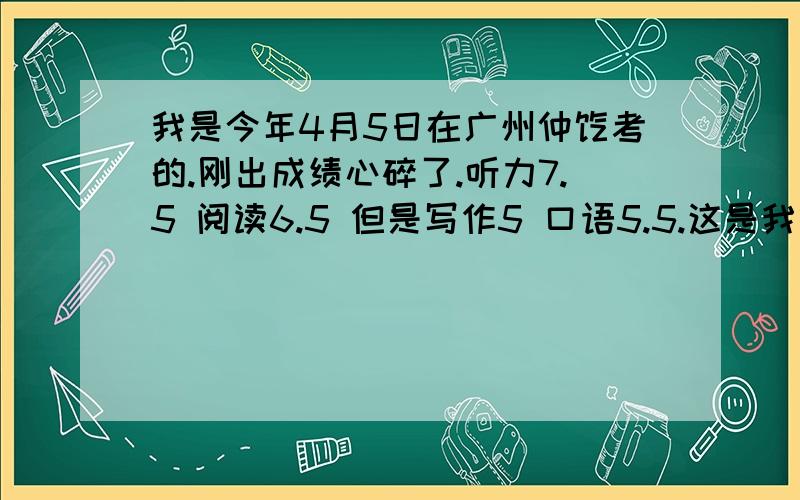 我是今年4月5日在广州仲恺考的.刚出成绩心碎了.听力7.5 阅读6.5 但是写作5 口语5.5.这是我第二次考,第一次考的时候我感觉我写得很烂结构写作有6.5 这次题目简单发挥得好却只有5.口语我的回