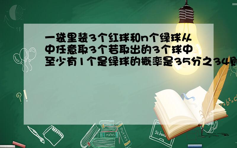 一袋里装3个红球和n个绿球从中任意取3个若取出的3个球中至少有1个是绿球的概率是35分之34则n为?