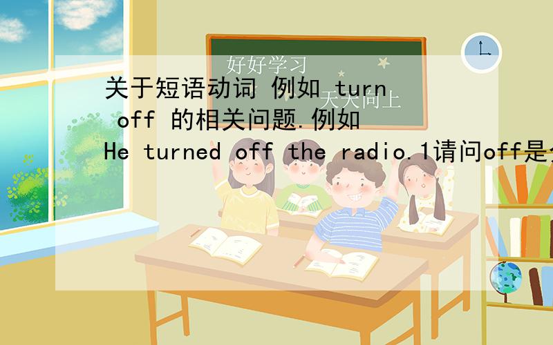 关于短语动词 例如 turn off 的相关问题.例如 He turned off the radio.1请问off是介词还是副词?2如果是介词 off the radio 3如果是副词 the radio是宾语吗?4turned off 是短语动词吗?5可不可以说 The radio was turn