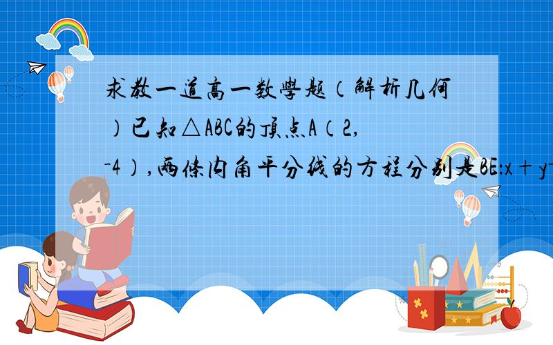 求教一道高一数学题（解析几何）已知△ABC的顶点A（2,－4）,两条内角平分线的方程分别是BE：x+y－2=0和CF：x－2y－6=0,求△ABC的三边所在的直线方程.这个题目的解法我明白的，就是想确认下