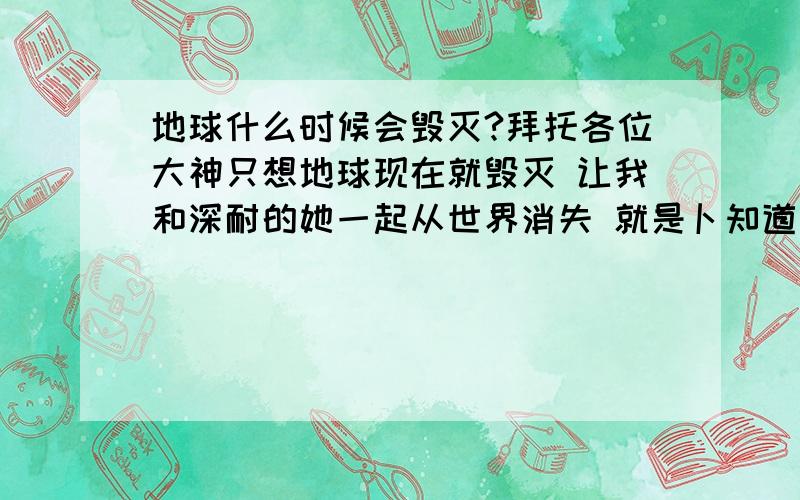 地球什么时候会毁灭?拜托各位大神只想地球现在就毁灭 让我和深耐的她一起从世界消失 就是卜知道地球在我之年能毁灭不