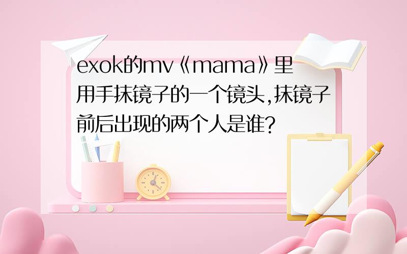 exok的mv《mama》里用手抹镜子的一个镜头,抹镜子前后出现的两个人是谁?