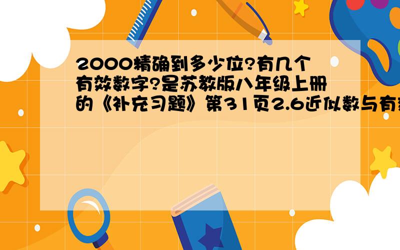 2000精确到多少位?有几个有效数字?是苏教版八年级上册的《补充习题》第31页2.6近似数与有效数字1（3)的题目