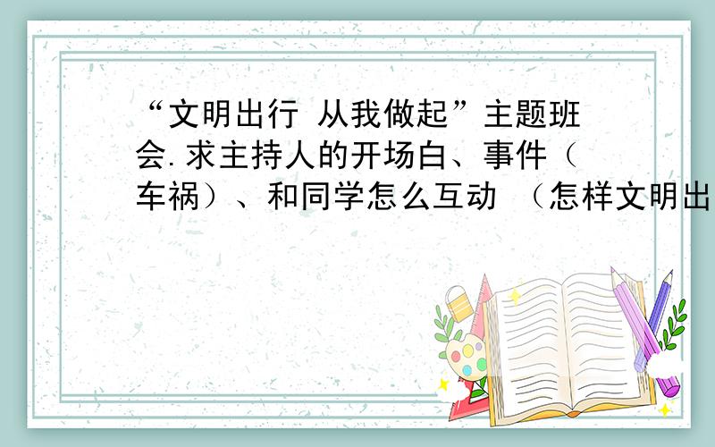 “文明出行 从我做起”主题班会.求主持人的开场白、事件（车祸）、和同学怎么互动 （怎样文明出行）结束“文明出行 从我做起”主题班会.求主持人的开场白、事件（车祸）、和同学怎