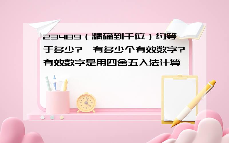 23489（精确到千位）约等于多少?,有多少个有效数字?有效数字是用四舍五入法计算