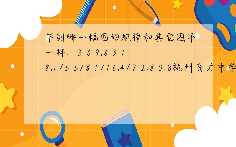 下列哪一幅图的规律和其它图不一样：3 6 9,6 3 18,1/5 5/8 1/16,4/7 2.8 0.8杭州育才中学初一新生素质测试卷