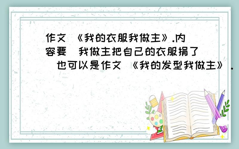 作文 《我的衣服我做主》.内容要（我做主把自己的衣服捐了）也可以是作文 《我的发型我做主》。内容要写（我喜欢朴素的发型）。