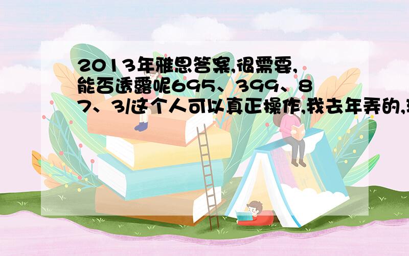 2013年雅思答案,很需要,能否透露呢695、399、87、3/这个人可以真正操作,我去年弄的,现在终于可以放心了.f