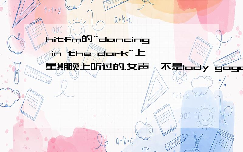 hitfm的“dancing in the dark”上星期晚上听过的.女声,不是lady gaga吧.