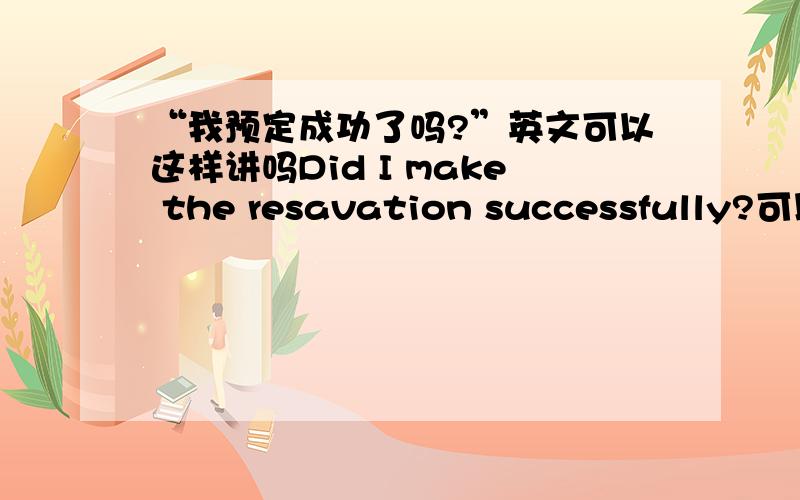 “我预定成功了吗?”英文可以这样讲吗Did I make the resavation successfully?可以这样讲吗这样会不会太生硬了还有别的更确切的表述方法吗?