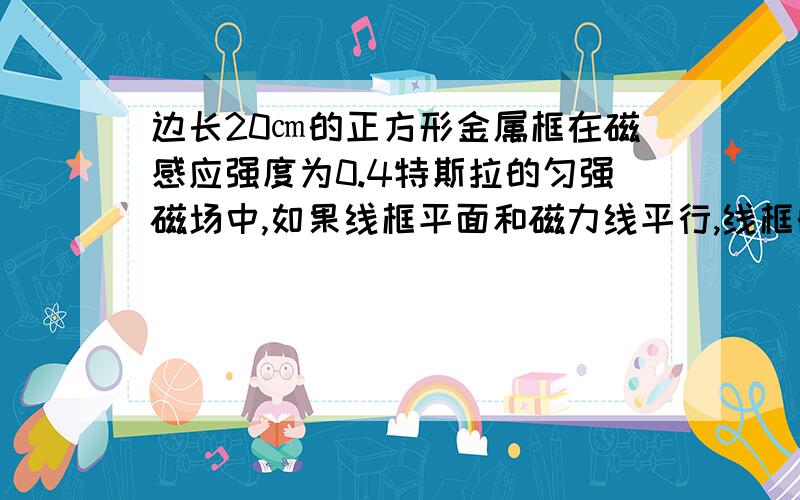 边长20㎝的正方形金属框在磁感应强度为0.4特斯拉的匀强磁场中,如果线框平面和磁力线平行,线框的磁通...边长20㎝的正方形金属框在磁感应强度为0.4特斯拉的匀强磁场中,如果线框平面和磁力