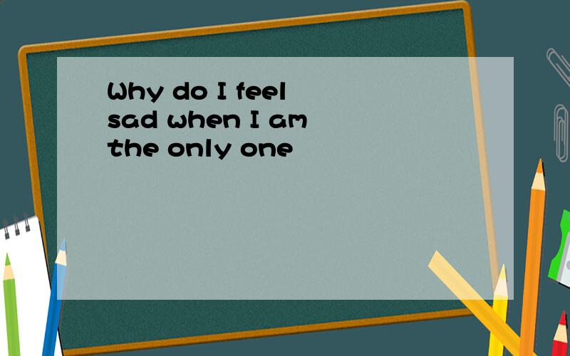 Why do I feel sad when I am the only one