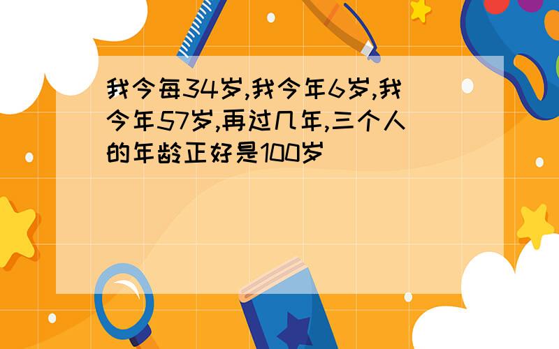 我今每34岁,我今年6岁,我今年57岁,再过几年,三个人的年龄正好是100岁