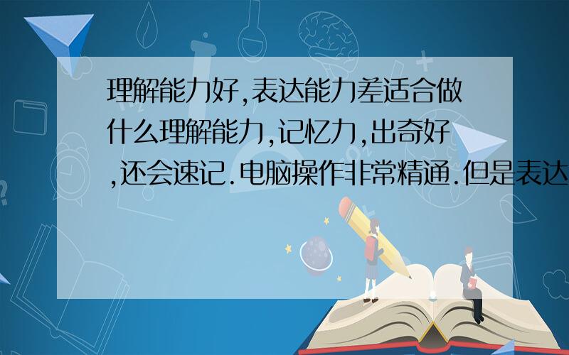 理解能力好,表达能力差适合做什么理解能力,记忆力,出奇好,还会速记.电脑操作非常精通.但是表达能力差,就是嘴笨,打字慢,适合做什么呢?目前做翻译.翻译需要理解和表达都强,感觉力不从心.