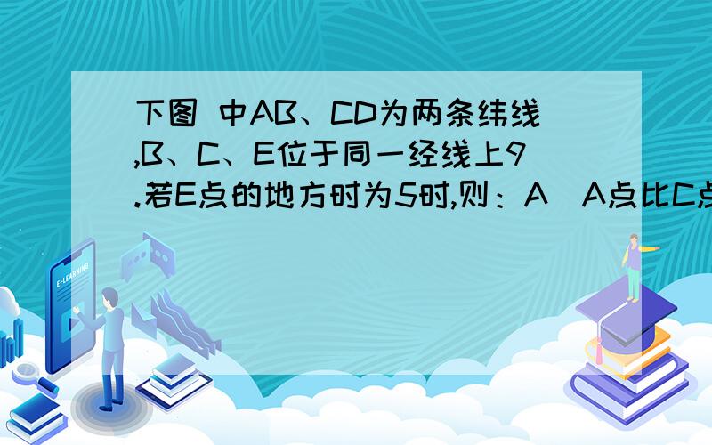 下图 中AB、CD为两条纬线,B、C、E位于同一经线上9.若E点的地方时为5时,则：A．A点比C点的昼长差不可能达12小时B．B点不可能出现极昼C．C点白昼不少于9小时D．D点一定是昼短夜长10、若DE之间