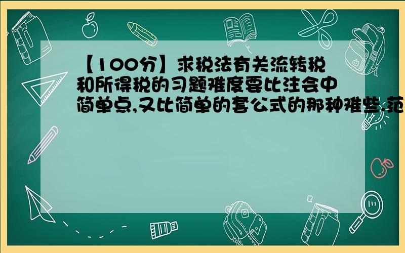 【100分】求税法有关流转税和所得税的习题难度要比注会中简单点,又比简单的套公式的那种难些.范围要求：个人所得税,企业所得税,增值税,消费税,营业税,关税.