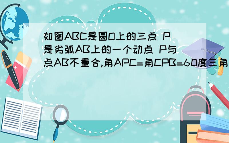 如图ABC是圆O上的三点 P是劣弧AB上的一个动点 P与点AB不重合,角APC=角CPB=60度三角形ABC是等边三角形说明PA.PB.PC.三者之间的关系