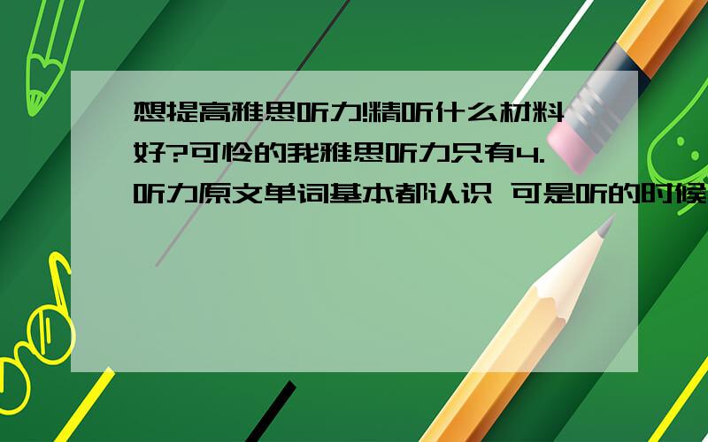 想提高雅思听力!精听什么材料好?可怜的我雅思听力只有4.听力原文单词基本都认识 可是听的时候反映不过来,想精听一些材料,要包括很多惯用法和高频词汇的,谁能推荐一本?中级听力是不是l