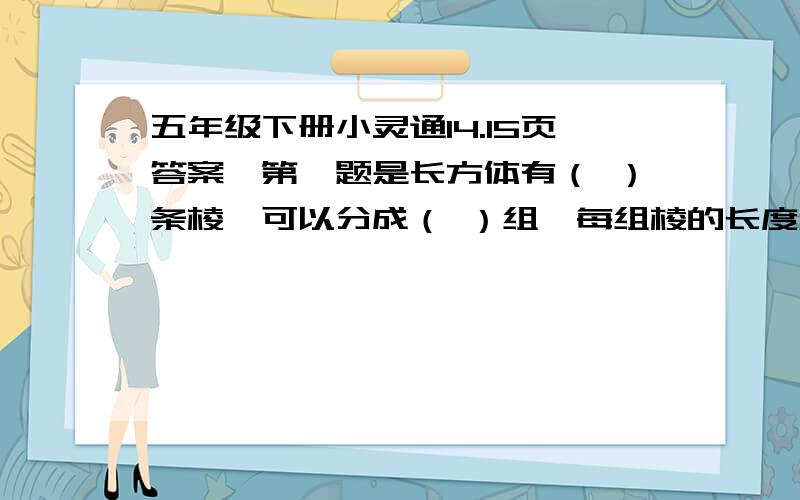 五年级下册小灵通14.15页答案,第一题是长方体有（ ）条棱,可以分成（ ）组,每组棱的长度和都（ ）后面的我不打了就没啦