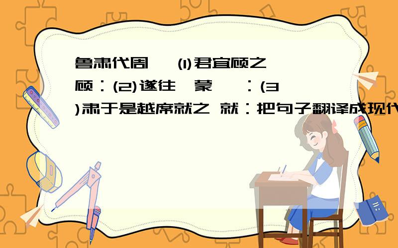 鲁肃代周瑜 (1)君宜顾之 顾：(2)遂往诣蒙 诣：(3)肃于是越席就之 就：把句子翻译成现代汉语