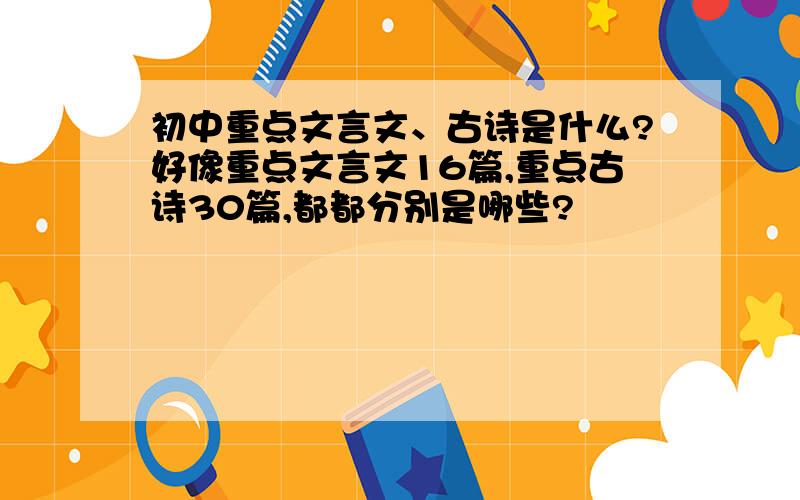 初中重点文言文、古诗是什么?好像重点文言文16篇,重点古诗30篇,都都分别是哪些?