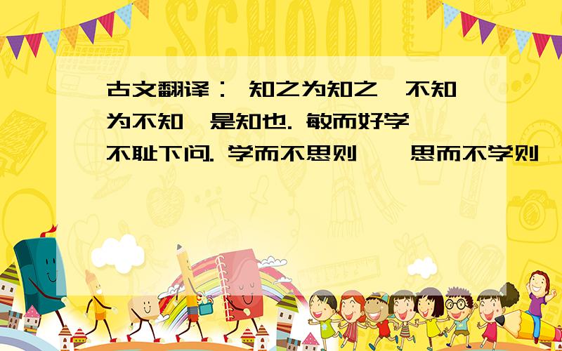 古文翻译： 知之为知之,不知为不知,是知也. 敏而好学,不耻下问. 学而不思则罔,思而不学则殆.