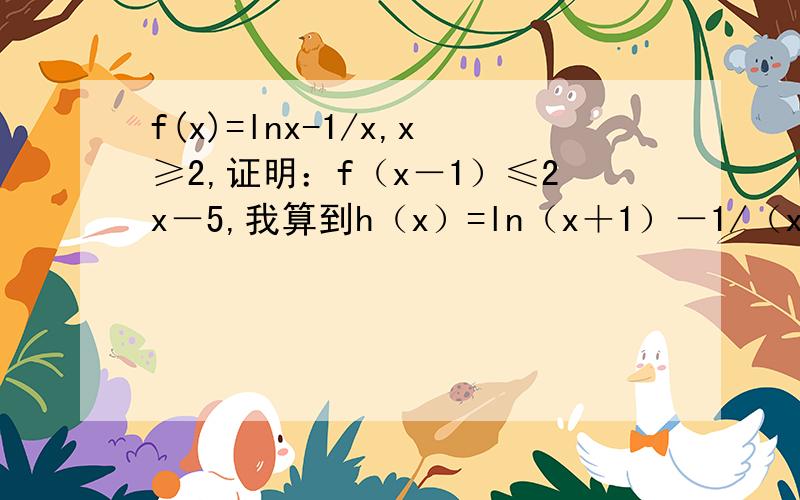 f(x)=lnx-1/x,x≥2,证明：f（x－1）≤2x－5,我算到h（x）=ln（x＋1）－1/（x＋1）－2x＋5≤h(2)=ln3...f(x)=lnx-1/x,x≥2,证明：f（x－1）≤2x－5,我算到h（x）=ln（x＋1）－1/（x＋1）－2x＋5≤h(2)=ln3+2/3后就算