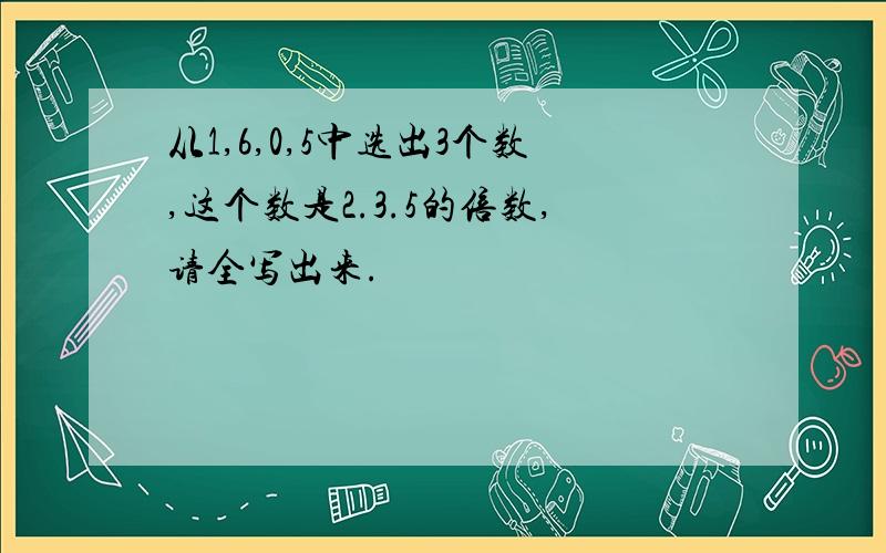 从1,6,0,5中选出3个数,这个数是2.3.5的倍数,请全写出来.