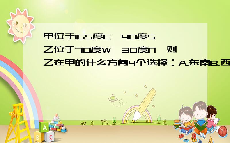 甲位于165度E,40度S,乙位于70度W,30度N,则乙在甲的什么方向4个选择：A.东南B.西北C.东北D.西南