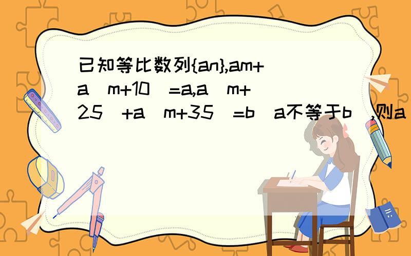 已知等比数列{an},am+a(m+10)=a,a(m+25)+a(m+35)=b(a不等于b),则a(m+100)+a(m+110)=?