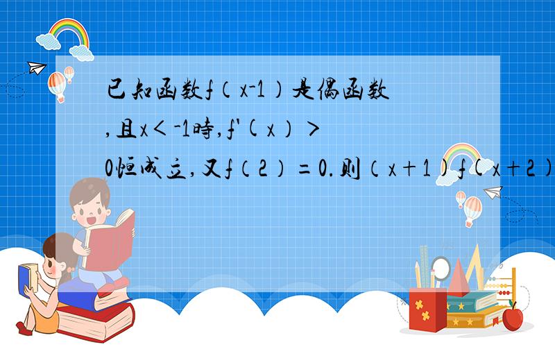 已知函数f（x-1）是偶函数,且x＜-1时,f'(x）＞0恒成立,又f（2）=0.则（x+1)f(x+2)的解集为a,（-∞,-2）∪（4,+∞）b,（-6,-1）∪（0,4) c,（-6,-1）∪（0,+∞）c,（-∞,-6）∪（4,+∞）