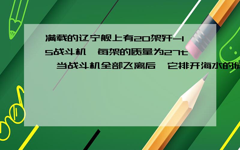 满载的辽宁舰上有20架歼-15战斗机,每架的质量为27t,当战斗机全部飞离后,它排开海水的体积会改变多少