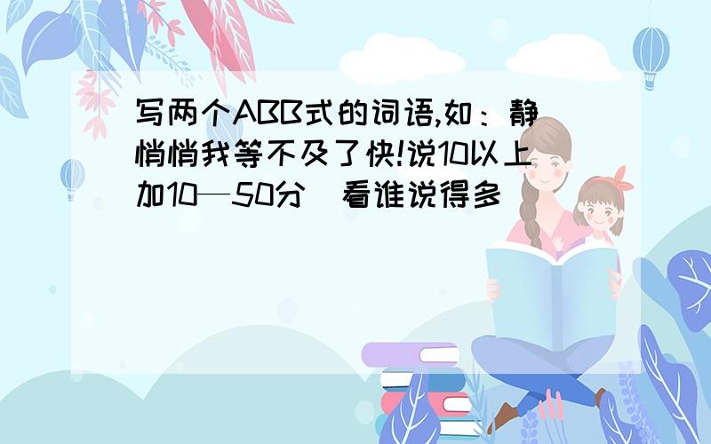 写两个ABB式的词语,如：静悄悄我等不及了快!说10以上加10—50分（看谁说得多）