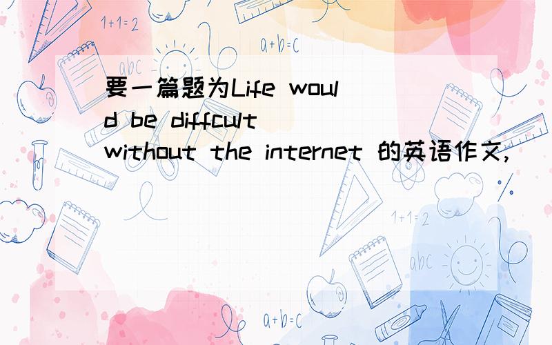 要一篇题为Life would be diffcult without the internet 的英语作文,