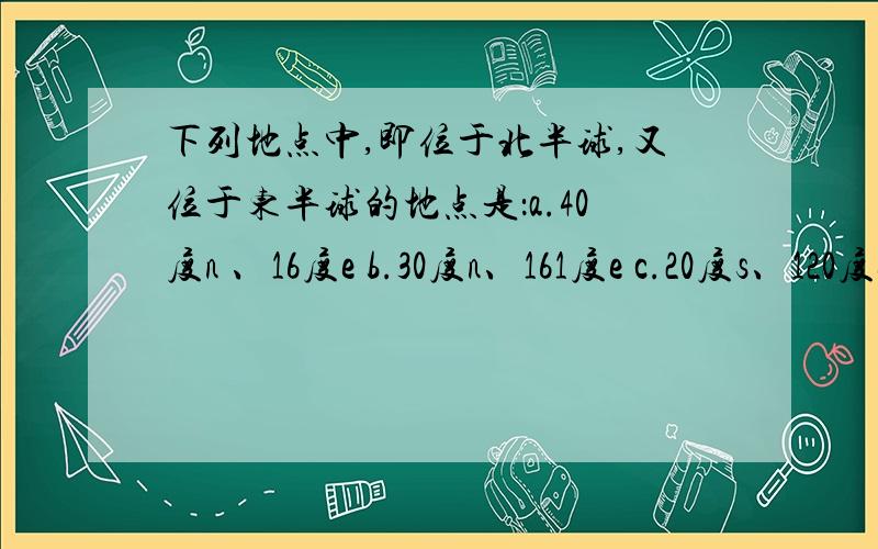 下列地点中,即位于北半球,又位于东半球的地点是：a.40度n 、16度e b.30度n、161度e c.20度s、120度e d.80度n、159度w