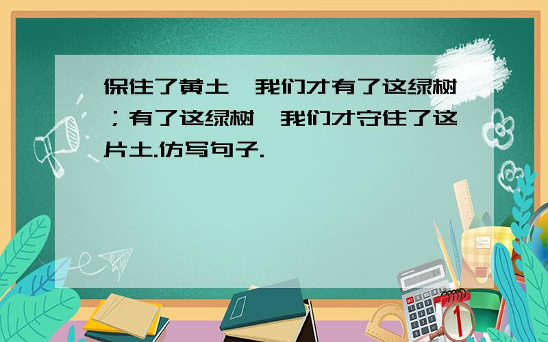 保住了黄土,我们才有了这绿树；有了这绿树,我们才守住了这片土.仿写句子.