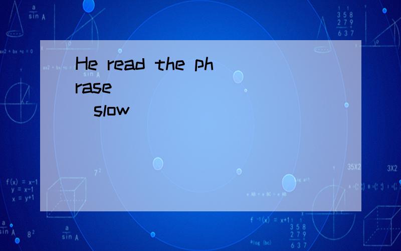 He read the phrase__________(slow)